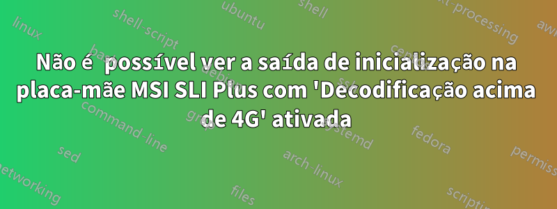 Não é possível ver a saída de inicialização na placa-mãe MSI SLI Plus com 'Decodificação acima de 4G' ativada