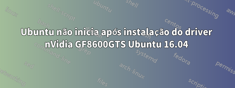 Ubuntu não inicia após instalação do driver nVidia GF8600GTS Ubuntu 16.04