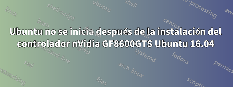 Ubuntu no se inicia después de la instalación del controlador nVidia GF8600GTS Ubuntu 16.04