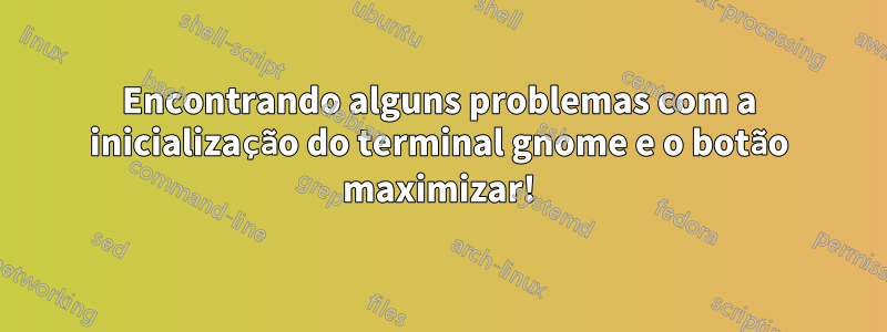 Encontrando alguns problemas com a inicialização do terminal gnome e o botão maximizar!