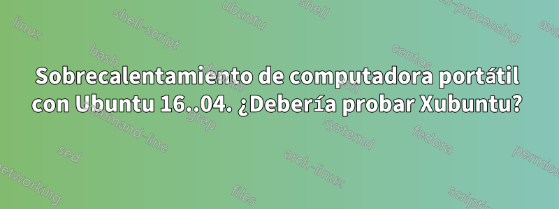 Sobrecalentamiento de computadora portátil con Ubuntu 16..04. ¿Debería probar Xubuntu?