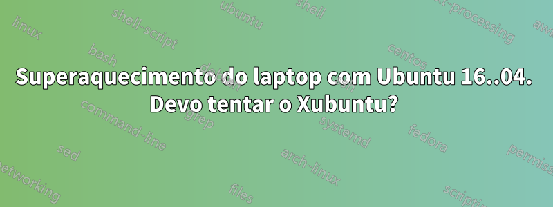 Superaquecimento do laptop com Ubuntu 16..04. Devo tentar o Xubuntu?