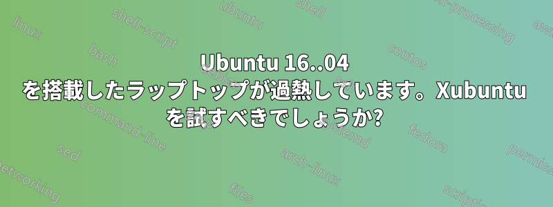 Ubuntu 16..04 を搭載したラップトップが過熱しています。Xubuntu を試すべきでしょうか?