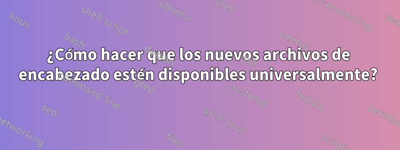 ¿Cómo hacer que los nuevos archivos de encabezado estén disponibles universalmente?