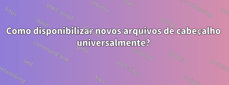 Como disponibilizar novos arquivos de cabeçalho universalmente?