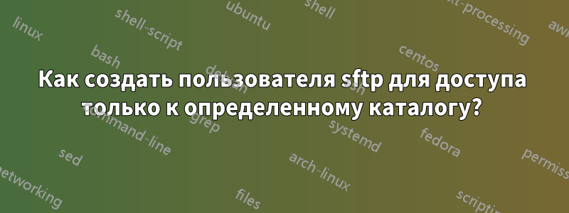 Как создать пользователя sftp для доступа только к определенному каталогу?