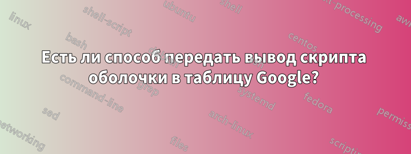 Есть ли способ передать вывод скрипта оболочки в таблицу Google?