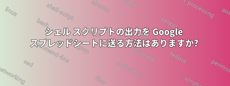 シェル スクリプトの出力を Google スプレッドシートに送る方法はありますか?