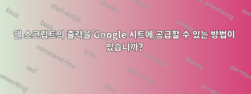 쉘 스크립트의 출력을 Google 시트에 공급할 수 있는 방법이 있습니까?