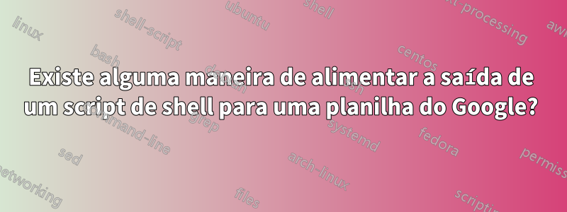 Existe alguma maneira de alimentar a saída de um script de shell para uma planilha do Google?