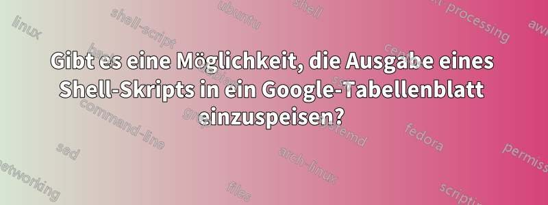 Gibt es eine Möglichkeit, die Ausgabe eines Shell-Skripts in ein Google-Tabellenblatt einzuspeisen?