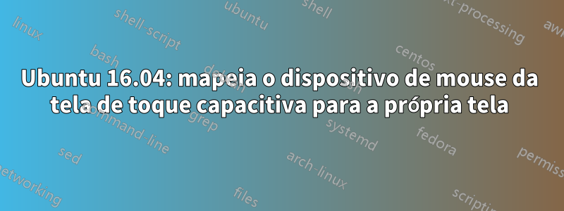 Ubuntu 16.04: mapeia o dispositivo de mouse da tela de toque capacitiva para a própria tela