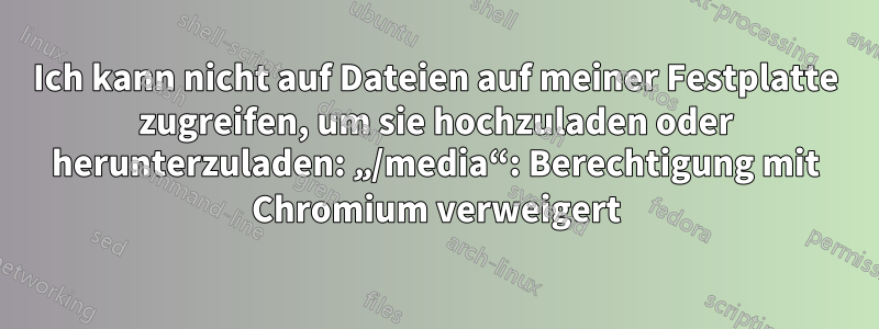 Ich kann nicht auf Dateien auf meiner Festplatte zugreifen, um sie hochzuladen oder herunterzuladen: „/media“: Berechtigung mit Chromium verweigert