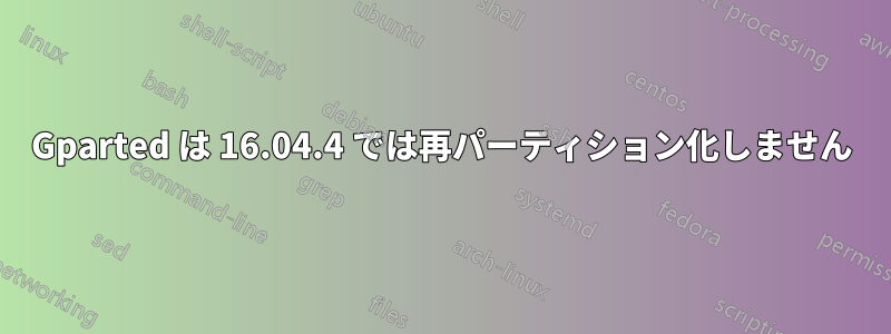 Gparted は 16.04.4 では再パーティション化しません