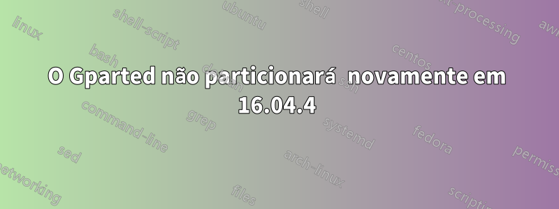 O Gparted não particionará novamente em 16.04.4