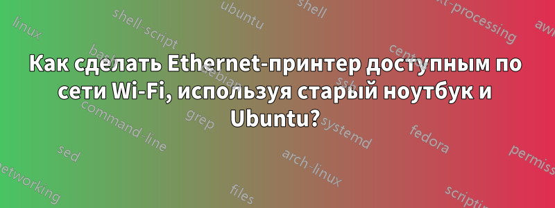 Как сделать Ethernet-принтер доступным по сети Wi-Fi, используя старый ноутбук и Ubuntu?