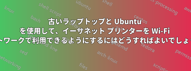 古いラップトップと Ubuntu を使用して、イーサネット プリンターを Wi-Fi ネットワークで利用できるようにするにはどうすればよいでしょうか?