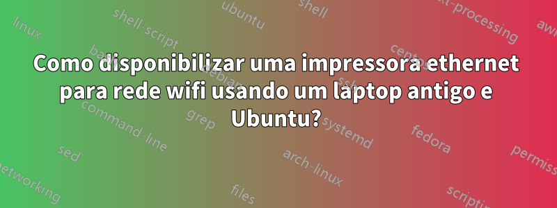 Como disponibilizar uma impressora ethernet para rede wifi usando um laptop antigo e Ubuntu?