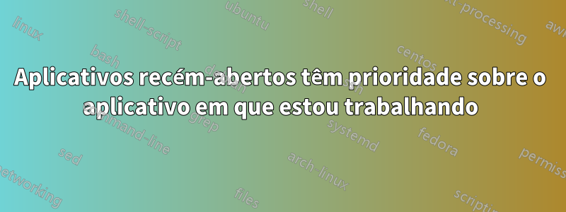 Aplicativos recém-abertos têm prioridade sobre o aplicativo em que estou trabalhando