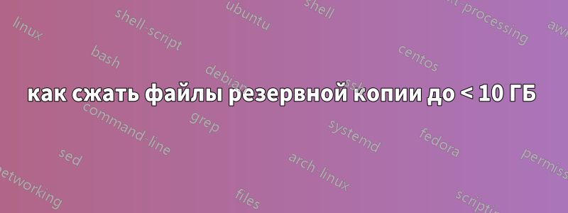 как сжать файлы резервной копии до < 10 ГБ