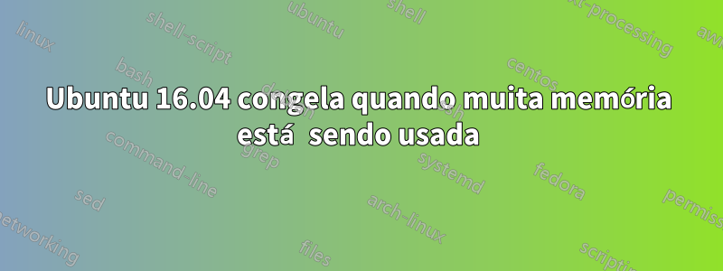 Ubuntu 16.04 congela quando muita memória está sendo usada