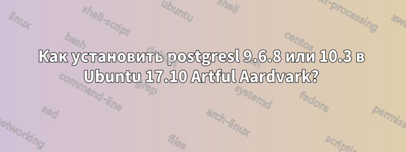 Как установить postgresl 9.6.8 или 10.3 в Ubuntu 17.10 Artful Aardvark?