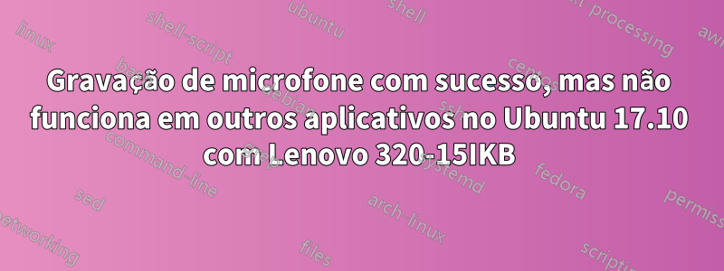 Gravação de microfone com sucesso, mas não funciona em outros aplicativos no Ubuntu 17.10 com Lenovo 320-15IKB