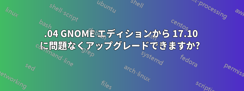 16.04 GNOME エディションから 17.10 に問題なくアップグレードできますか? 