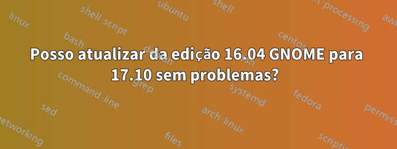 Posso atualizar da edição 16.04 GNOME para 17.10 sem problemas? 