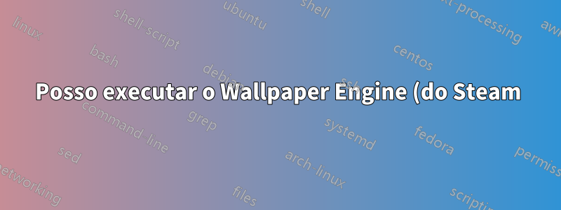 Posso executar o Wallpaper Engine (do Steam) no Ubuntu 16.04 LTS?