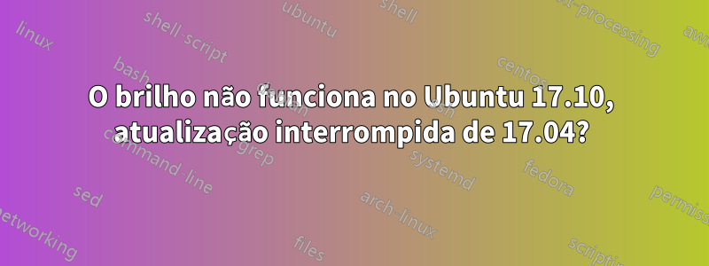 O brilho não funciona no Ubuntu 17.10, atualização interrompida de 17.04?