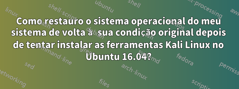 Como restauro o sistema operacional do meu sistema de volta à sua condição original depois de tentar instalar as ferramentas Kali Linux no Ubuntu 16.04?