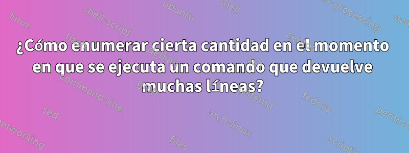 ¿Cómo enumerar cierta cantidad en el momento en que se ejecuta un comando que devuelve muchas líneas?