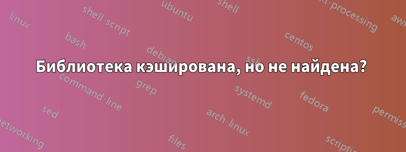 Библиотека кэширована, но не найдена?