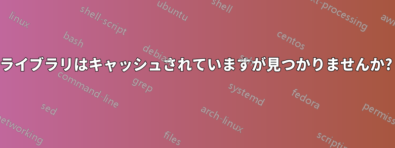 ライブラリはキャッシュされていますが見つかりませんか?