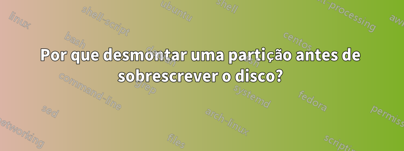 Por que desmontar uma partição antes de sobrescrever o disco?