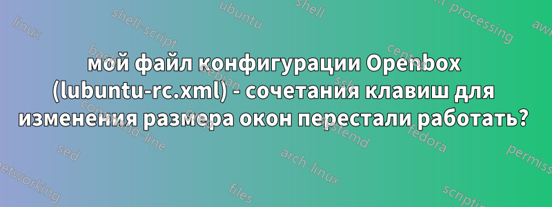 мой файл конфигурации Openbox (lubuntu-rc.xml) - сочетания клавиш для изменения размера окон перестали работать?