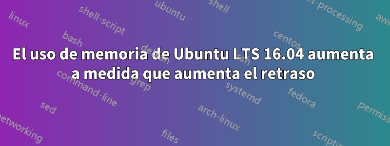 El uso de memoria de Ubuntu LTS 16.04 aumenta a medida que aumenta el retraso