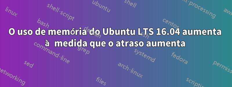 O uso de memória do Ubuntu LTS 16.04 aumenta à medida que o atraso aumenta