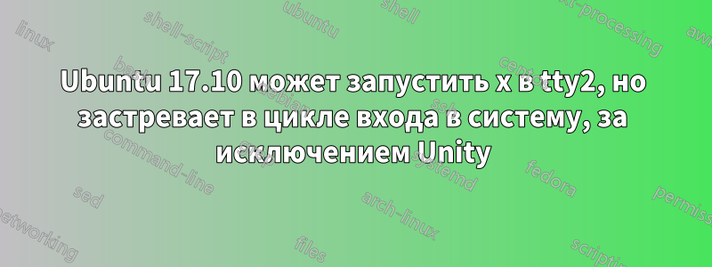 Ubuntu 17.10 может запустить x в tty2, но застревает в цикле входа в систему, за исключением Unity