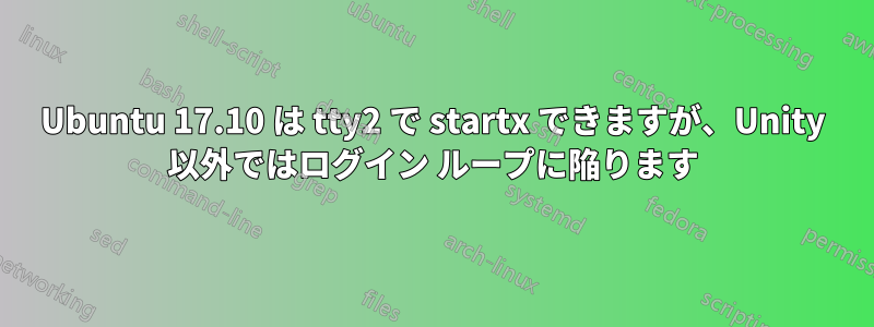 Ubuntu 17.10 は tty2 で startx できますが、Unity 以外ではログイン ループに陥ります