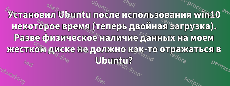 Установил Ubuntu после использования win10 некоторое время (теперь двойная загрузка). Разве физическое наличие данных на моем жестком диске не должно как-то отражаться в Ubuntu?