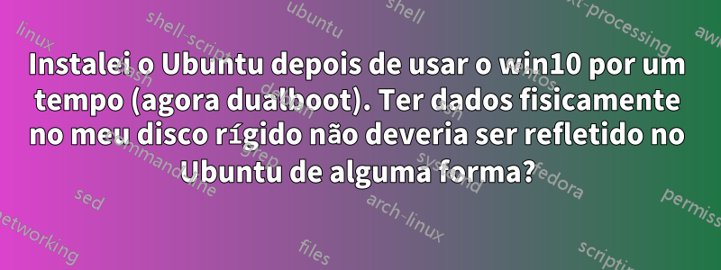 Instalei o Ubuntu depois de usar o win10 por um tempo (agora dualboot). Ter dados fisicamente no meu disco rígido não deveria ser refletido no Ubuntu de alguma forma?