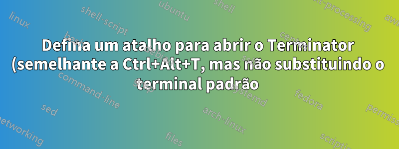 Defina um atalho para abrir o Terminator (semelhante a Ctrl+Alt+T, mas não substituindo o terminal padrão)