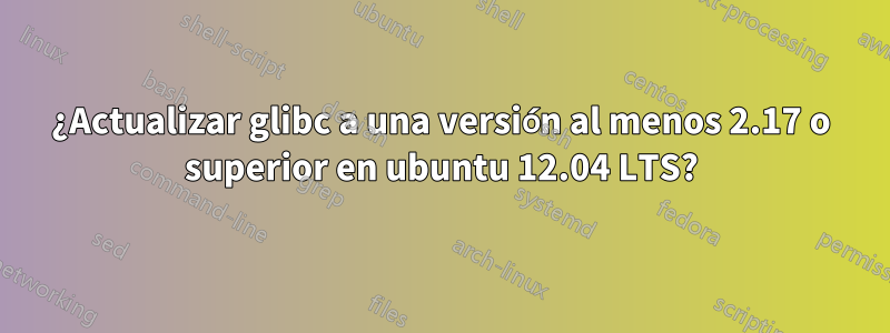 ¿Actualizar glibc a una versión al menos 2.17 o superior en ubuntu 12.04 LTS?