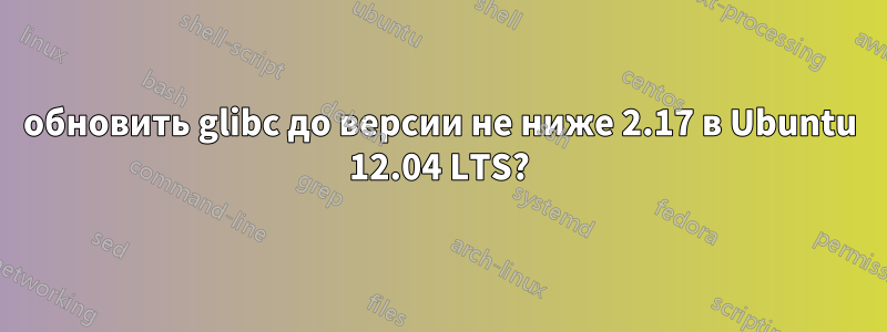 обновить glibc до версии не ниже 2.17 в Ubuntu 12.04 LTS?