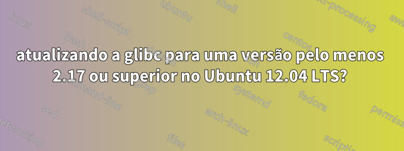 atualizando a glibc para uma versão pelo menos 2.17 ou superior no Ubuntu 12.04 LTS?