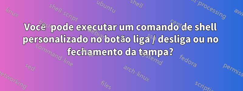 Você pode executar um comando de shell personalizado no botão liga / desliga ou no fechamento da tampa?