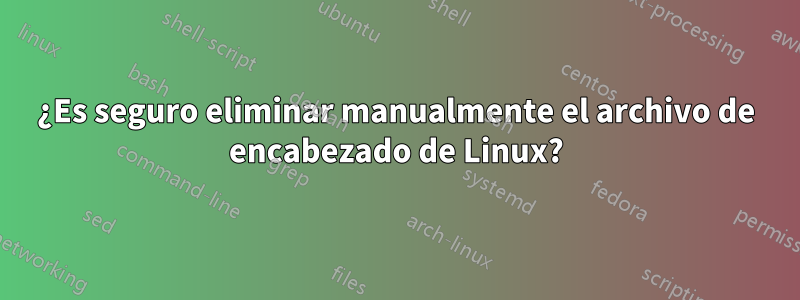¿Es seguro eliminar manualmente el archivo de encabezado de Linux?