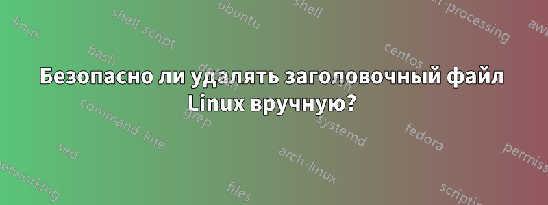 Безопасно ли удалять заголовочный файл Linux вручную?